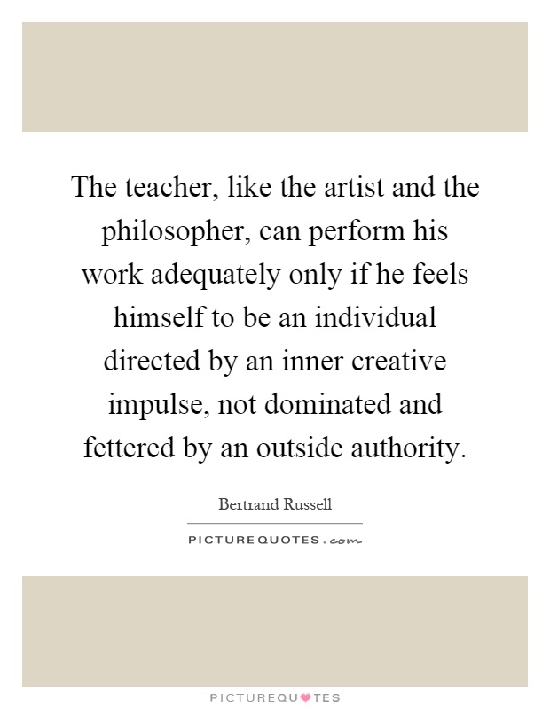 The teacher, like the artist and the philosopher, can perform his work adequately only if he feels himself to be an individual directed by an inner creative impulse, not dominated and fettered by an outside authority Picture Quote #1