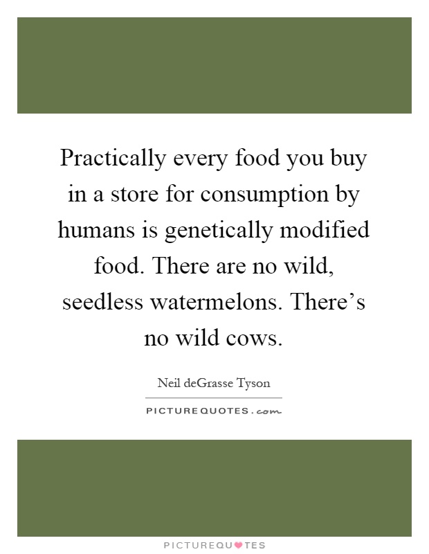 Practically every food you buy in a store for consumption by humans is genetically modified food. There are no wild, seedless watermelons. There's no wild cows Picture Quote #1