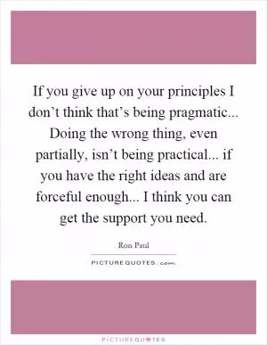 If you give up on your principles I don’t think that’s being pragmatic... Doing the wrong thing, even partially, isn’t being practical... if you have the right ideas and are forceful enough... I think you can get the support you need Picture Quote #1