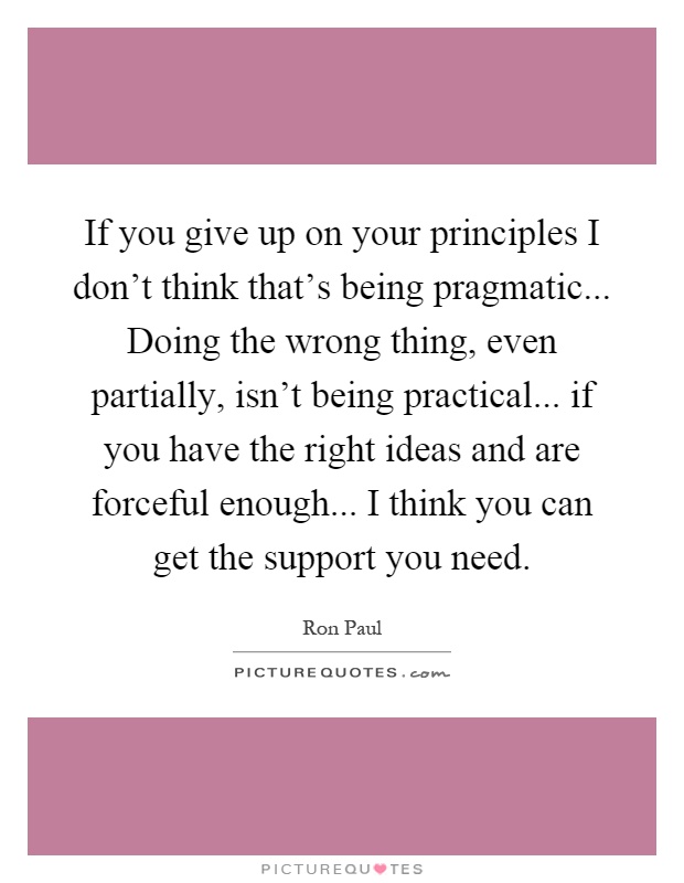 If you give up on your principles I don't think that's being pragmatic... Doing the wrong thing, even partially, isn't being practical... if you have the right ideas and are forceful enough... I think you can get the support you need Picture Quote #1