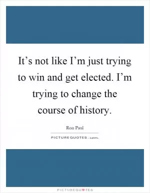 It’s not like I’m just trying to win and get elected. I’m trying to change the course of history Picture Quote #1