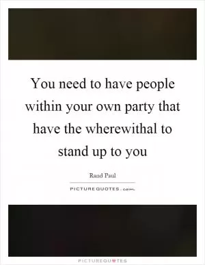 You need to have people within your own party that have the wherewithal to stand up to you Picture Quote #1