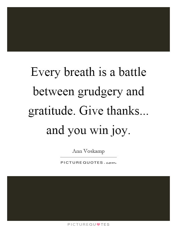 Every breath is a battle between grudgery and gratitude. Give thanks... and you win joy Picture Quote #1