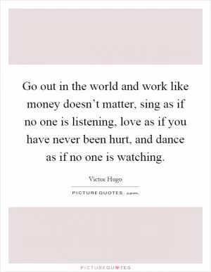 Go out in the world and work like money doesn’t matter, sing as if no one is listening, love as if you have never been hurt, and dance as if no one is watching Picture Quote #1