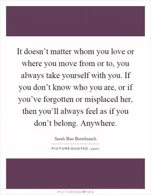 It doesn’t matter whom you love or where you move from or to, you always take yourself with you. If you don’t know who you are, or if you’ve forgotten or misplaced her, then you’ll always feel as if you don’t belong. Anywhere Picture Quote #1