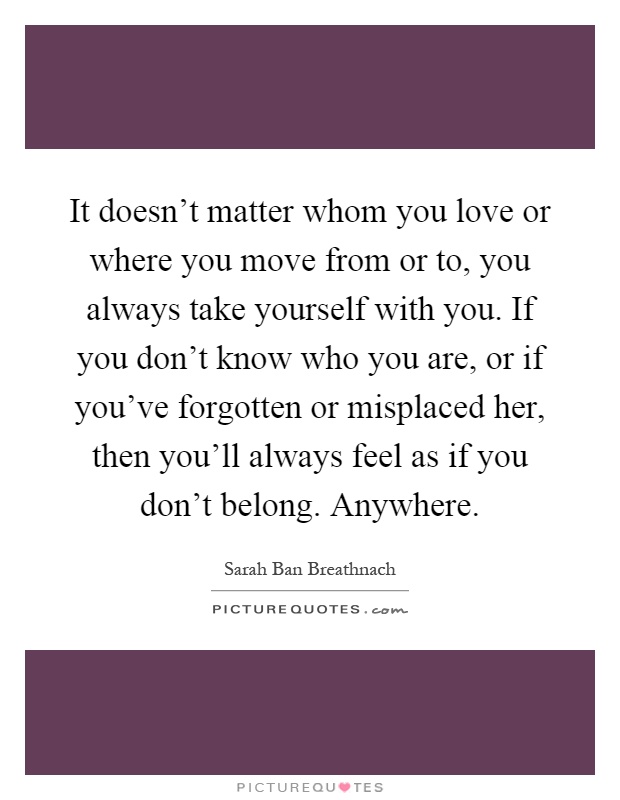 It doesn't matter whom you love or where you move from or to, you always take yourself with you. If you don't know who you are, or if you've forgotten or misplaced her, then you'll always feel as if you don't belong. Anywhere Picture Quote #1
