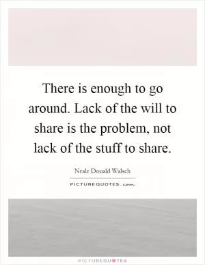 There is enough to go around. Lack of the will to share is the problem, not lack of the stuff to share Picture Quote #1