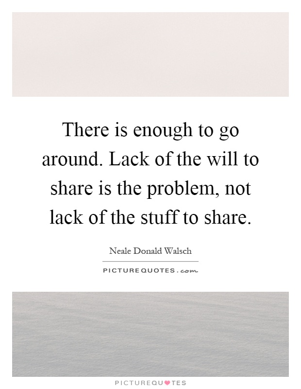 There is enough to go around. Lack of the will to share is the problem, not lack of the stuff to share Picture Quote #1