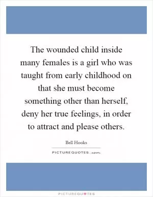 The wounded child inside many females is a girl who was taught from early childhood on that she must become something other than herself, deny her true feelings, in order to attract and please others Picture Quote #1