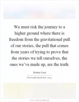 We must risk the journey to a higher ground where there is freedom from the gravitational pull of our stories, the pull that comes from years of trying to prove that the stories we tell ourselves, the ones we’ve made up, are the truth Picture Quote #1