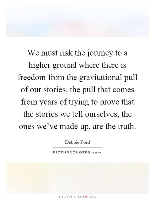 We must risk the journey to a higher ground where there is freedom from the gravitational pull of our stories, the pull that comes from years of trying to prove that the stories we tell ourselves, the ones we've made up, are the truth Picture Quote #1