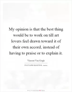 My opinion is that the best thing would be to work on till art lovers feel drawn toward it of their own accord, instead of having to praise or to explain it Picture Quote #1