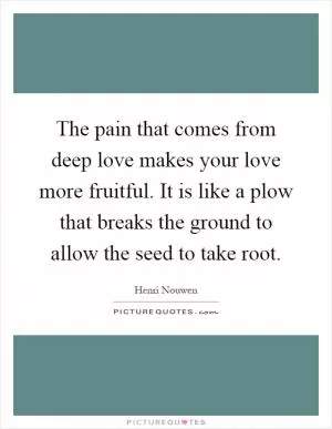 The pain that comes from deep love makes your love more fruitful. It is like a plow that breaks the ground to allow the seed to take root Picture Quote #1