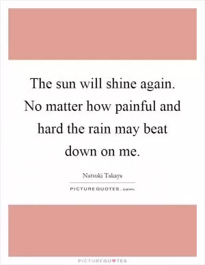 The sun will shine again. No matter how painful and hard the rain may beat down on me Picture Quote #1