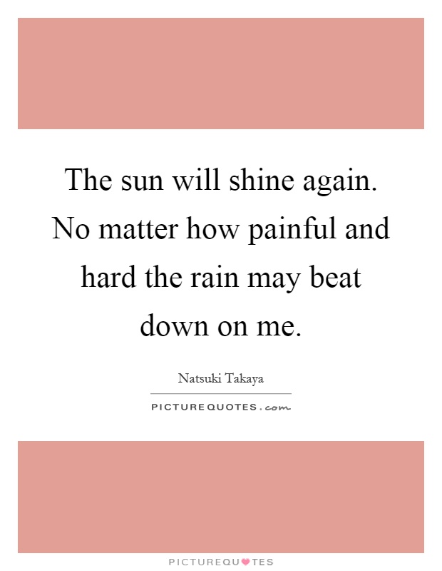 The sun will shine again. No matter how painful and hard the rain may beat down on me Picture Quote #1