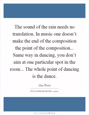 The sound of the rain needs no translation. In music one doesn’t make the end of the composition the point of the composition... Same way in dancing, you don’t aim at one particular spot in the room... The whole point of dancing is the dance Picture Quote #1