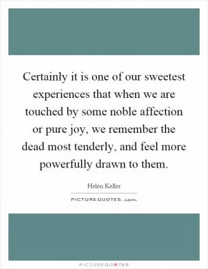 Certainly it is one of our sweetest experiences that when we are touched by some noble affection or pure joy, we remember the dead most tenderly, and feel more powerfully drawn to them Picture Quote #1
