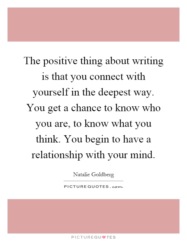 The positive thing about writing is that you connect with yourself in the deepest way. You get a chance to know who you are, to know what you think. You begin to have a relationship with your mind Picture Quote #1