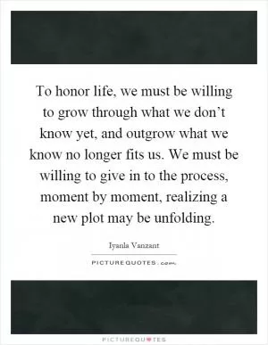 To honor life, we must be willing to grow through what we don’t know yet, and outgrow what we know no longer fits us. We must be willing to give in to the process, moment by moment, realizing a new plot may be unfolding Picture Quote #1