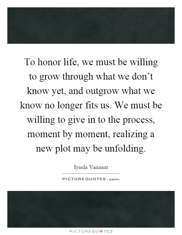 To honor life, we must be willing to grow through what we don't know yet, and outgrow what we know no longer fits us. We must be willing to give in to the process, moment by moment, realizing a new plot may be unfolding Picture Quote #1