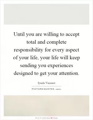 Until you are willing to accept total and complete responsibility for every aspect of your life, your life will keep sending you experiences designed to get your attention Picture Quote #1