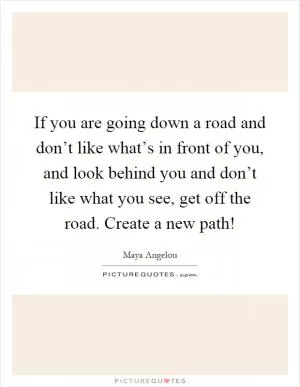 If you are going down a road and don’t like what’s in front of you, and look behind you and don’t like what you see, get off the road. Create a new path! Picture Quote #1