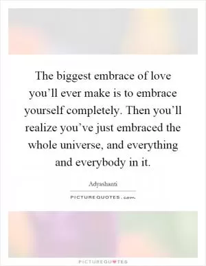 The biggest embrace of love you’ll ever make is to embrace yourself completely. Then you’ll realize you’ve just embraced the whole universe, and everything and everybody in it Picture Quote #1