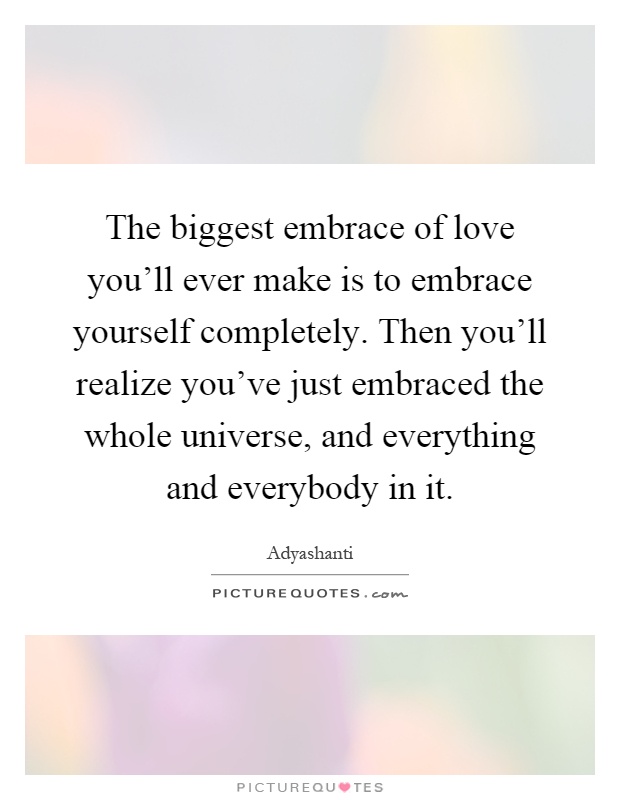 The biggest embrace of love you'll ever make is to embrace yourself completely. Then you'll realize you've just embraced the whole universe, and everything and everybody in it Picture Quote #1