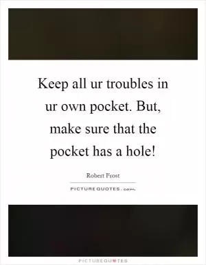 Keep all ur troubles in ur own pocket. But, make sure that the pocket has a hole! Picture Quote #1