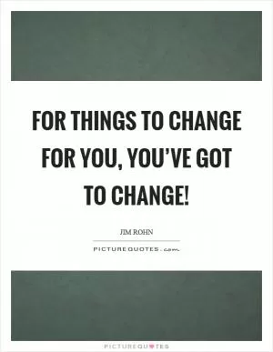 For things to change for you, you’ve got to change! Picture Quote #1
