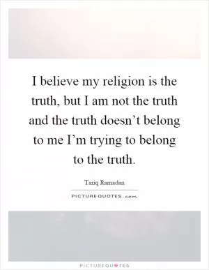 I believe my religion is the truth, but I am not the truth and the truth doesn’t belong to me I’m trying to belong to the truth Picture Quote #1