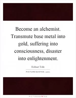 Become an alchemist. Transmute base metal into gold, suffering into consciousness, disaster into enlightenment Picture Quote #1