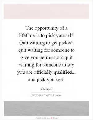 The opportunity of a lifetime is to pick yourself. Quit waiting to get picked; quit waiting for someone to give you permission; quit waiting for someone to say you are officially qualified... and pick yourself Picture Quote #1