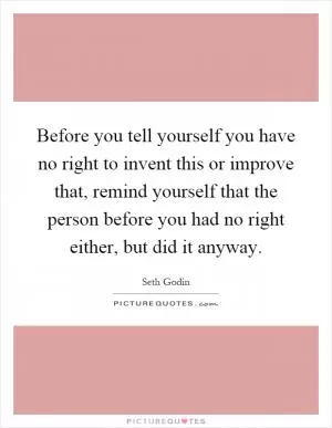 Before you tell yourself you have no right to invent this or improve that, remind yourself that the person before you had no right either, but did it anyway Picture Quote #1