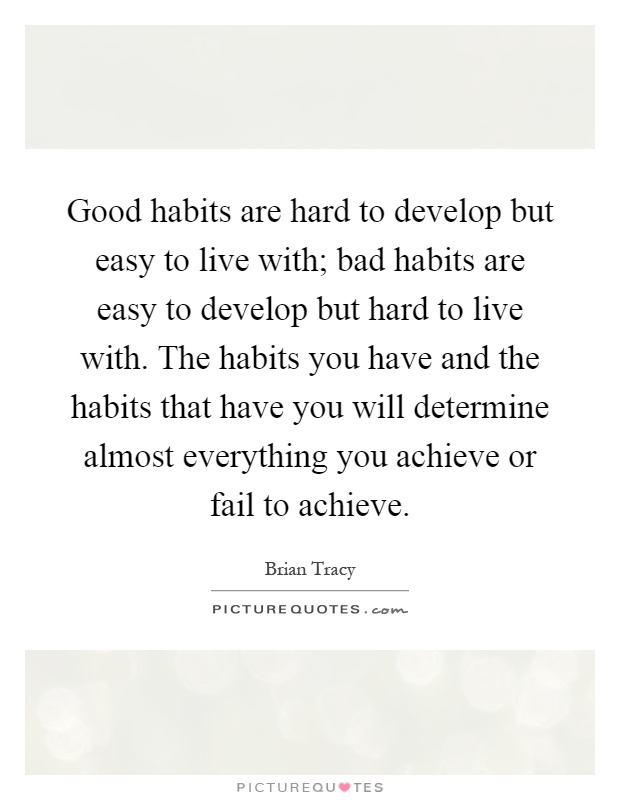 Good habits are hard to develop but easy to live with; bad habits are easy to develop but hard to live with. The habits you have and the habits that have you will determine almost everything you achieve or fail to achieve Picture Quote #1