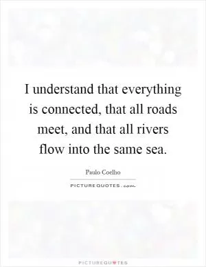 I understand that everything is connected, that all roads meet, and that all rivers flow into the same sea Picture Quote #1