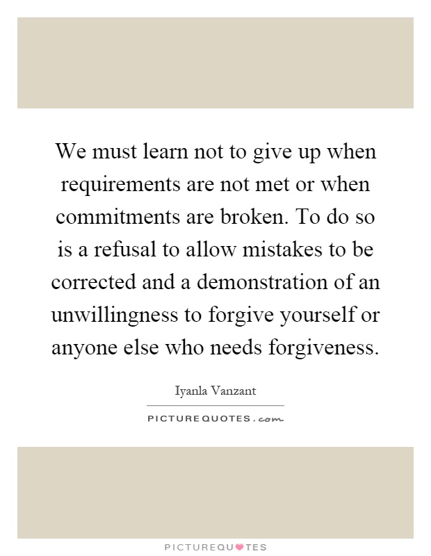 We must learn not to give up when requirements are not met or when commitments are broken. To do so is a refusal to allow mistakes to be corrected and a demonstration of an unwillingness to forgive yourself or anyone else who needs forgiveness Picture Quote #1