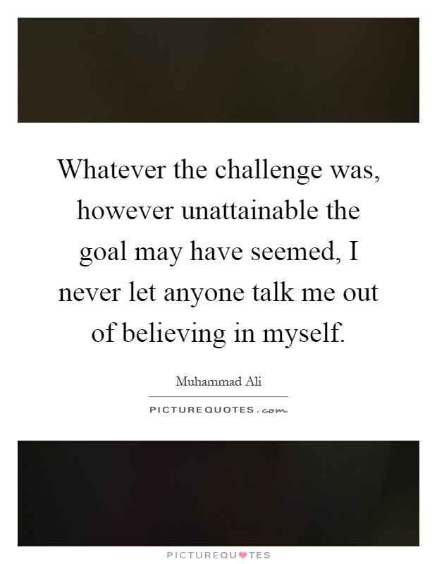 Whatever the challenge was, however unattainable the goal may have seemed, I never let anyone talk me out of believing in myself Picture Quote #1