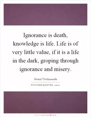 Ignorance is death, knowledge is life. Life is of very little value, if it is a life in the dark, groping through ignorance and misery Picture Quote #1