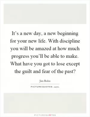 It’s a new day, a new beginning for your new life. With discipline you will be amazed at how much progress you’ll be able to make. What have you got to lose except the guilt and fear of the past? Picture Quote #1