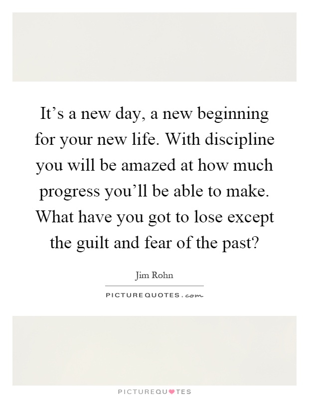 It's a new day, a new beginning for your new life. With discipline you will be amazed at how much progress you'll be able to make. What have you got to lose except the guilt and fear of the past? Picture Quote #1