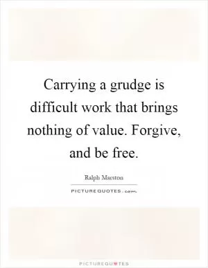 Carrying a grudge is difficult work that brings nothing of value. Forgive, and be free Picture Quote #1