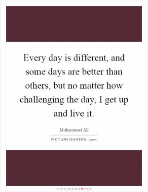 Every day is different, and some days are better than others, but no matter how challenging the day, I get up and live it Picture Quote #1