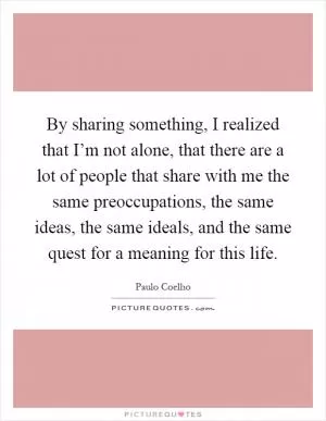 By sharing something, I realized that I’m not alone, that there are a lot of people that share with me the same preoccupations, the same ideas, the same ideals, and the same quest for a meaning for this life Picture Quote #1