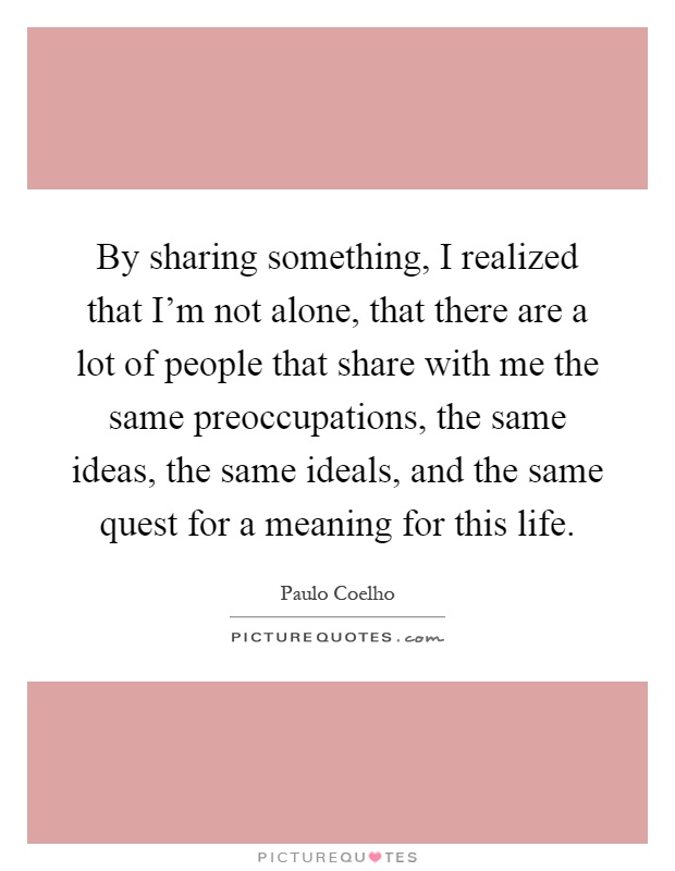By sharing something, I realized that I'm not alone, that there are a lot of people that share with me the same preoccupations, the same ideas, the same ideals, and the same quest for a meaning for this life Picture Quote #1