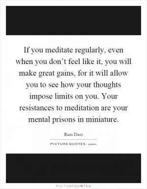 If you meditate regularly, even when you don’t feel like it, you will make great gains, for it will allow you to see how your thoughts impose limits on you. Your resistances to meditation are your mental prisons in miniature Picture Quote #1
