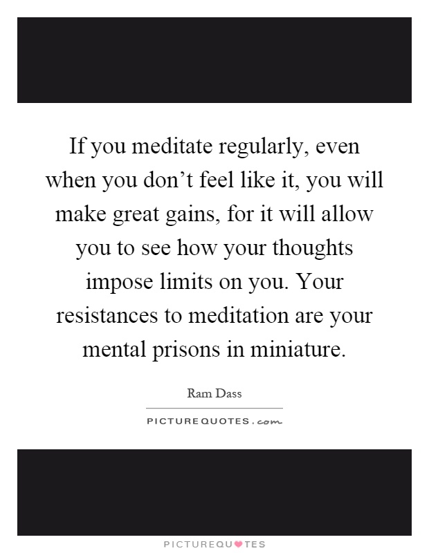 If you meditate regularly, even when you don't feel like it, you will make great gains, for it will allow you to see how your thoughts impose limits on you. Your resistances to meditation are your mental prisons in miniature Picture Quote #1