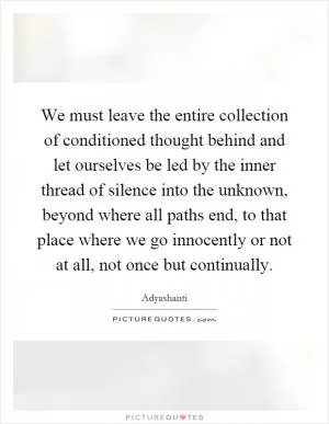 We must leave the entire collection of conditioned thought behind and let ourselves be led by the inner thread of silence into the unknown, beyond where all paths end, to that place where we go innocently or not at all, not once but continually Picture Quote #1