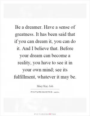 Be a dreamer. Have a sense of greatness. It has been said that if you can dream it, you can do it. And I believe that. Before your dream can become a reality, you have to see it in your own mind; see its fulfillment, whatever it may be Picture Quote #1