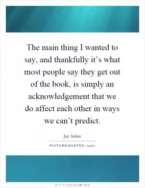 The main thing I wanted to say, and thankfully it’s what most people say they get out of the book, is simply an acknowledgement that we do affect each other in ways we can’t predict Picture Quote #1